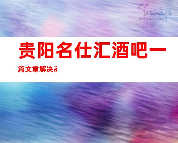 贵阳名仕汇酒吧一篇文章解决你平平无奇的夜晚