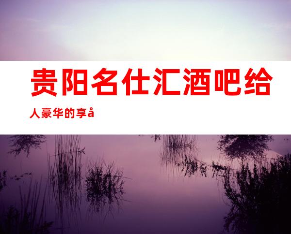 贵阳名仕汇酒吧给人豪华的享受,十年经验带你预订包厢