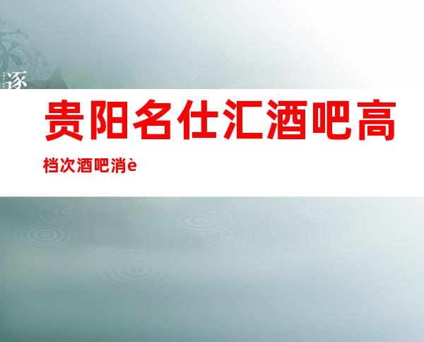 贵阳名仕汇酒吧高档次酒吧消费详情及地址贵阳酒吧排行榜