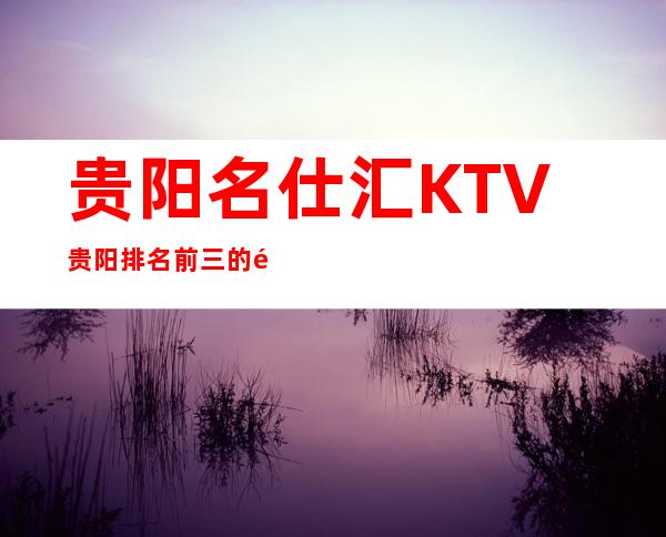 贵阳名仕汇KTV贵阳排名前三的高档夜总会如何消费?