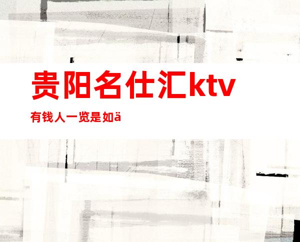 贵阳名仕汇ktv有钱人一览是如何预订及耍的十大夜总会