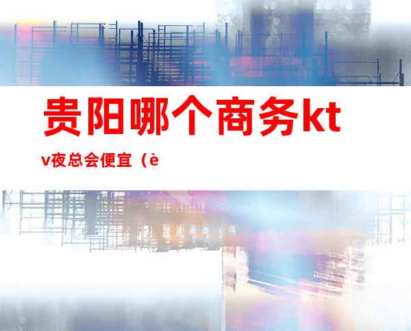 贵阳哪个商务ktv夜总会便宜(贵阳哪个商务ktv夜总会便宜点)