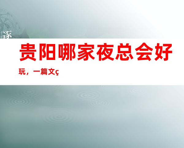 贵阳哪家夜总会好玩,一篇文章总结那些炫酷吊炸天般的存在