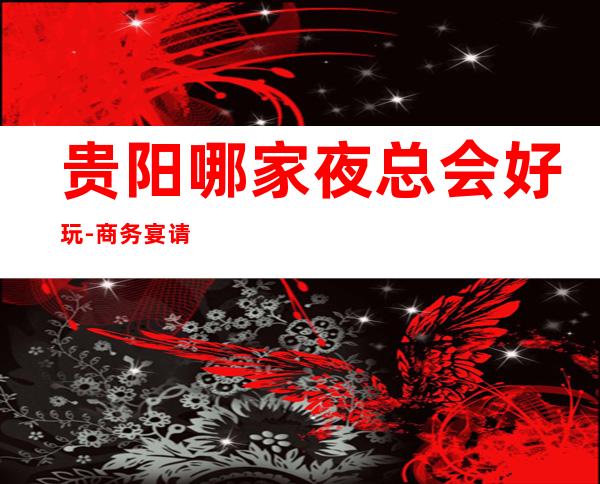 贵阳哪家夜总会好玩-商务宴请ktv – 贵阳云岩商务KTV