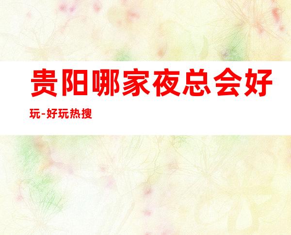 贵阳哪家夜总会好玩-好玩热搜的夜总会 – 贵阳修文商务KTV