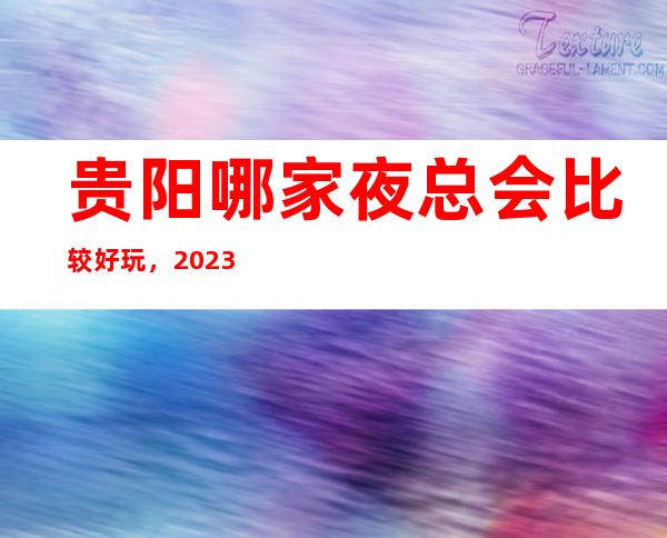 贵阳哪家夜总会比较好玩，2023让你对夜总会新的认识