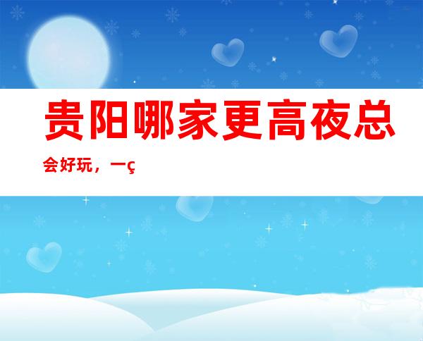 贵阳哪家更高夜总会好玩,一篇文章介绍贵阳夜晚去处