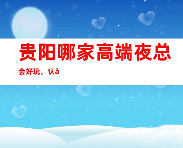 贵阳哪家高端夜总会好玩,认准这里生日宴请商务聚会准没错
