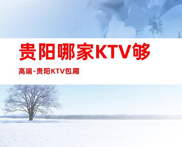 贵阳哪家KTV够高端-贵阳KTV包厢预订信息