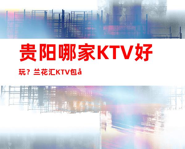 贵阳哪家KTV好玩？兰花汇KTV包厢消费预订一览介绍！