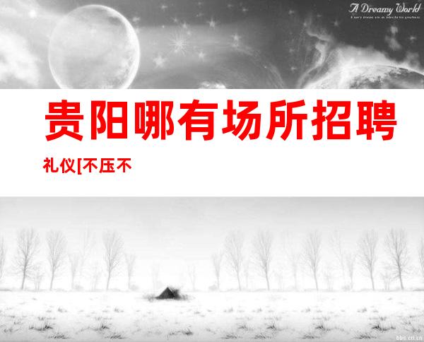 贵阳哪有场所招聘礼仪[不压不扣待遇好素质高]商务场