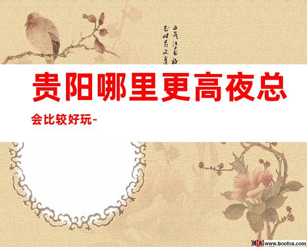 贵阳哪里更高夜总会比较好玩-看看有没有你心仪的夜总会