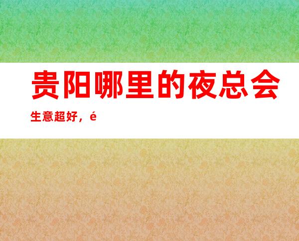 贵阳哪里的夜总会生意超好，高薪的夜总会更体面的生活