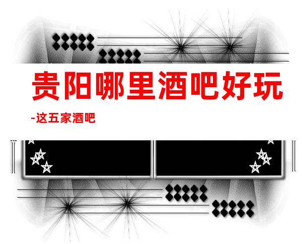 贵阳哪里酒吧好玩-这五家酒吧场所值得体验