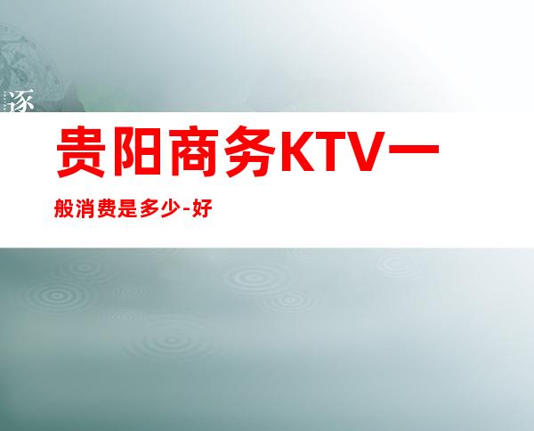 贵阳商务KTV一般消费是多少-好玩的夜场推荐 – 贵阳南明商务KTV