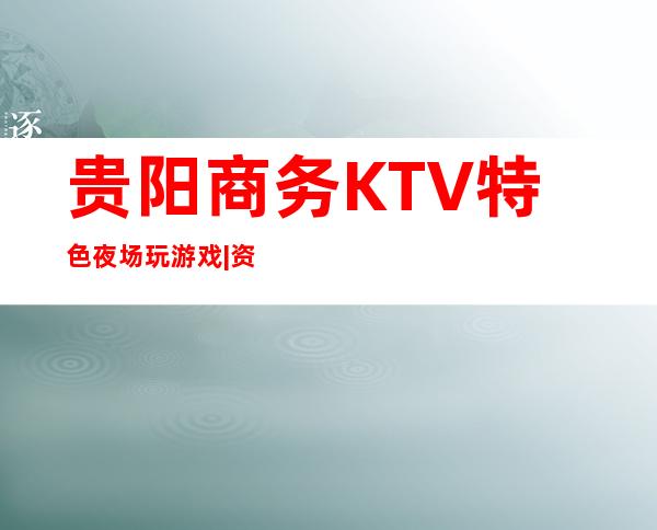 贵阳商务KTV特色夜场玩游戏|资源多值得推荐 – 贵阳云岩商务KTV