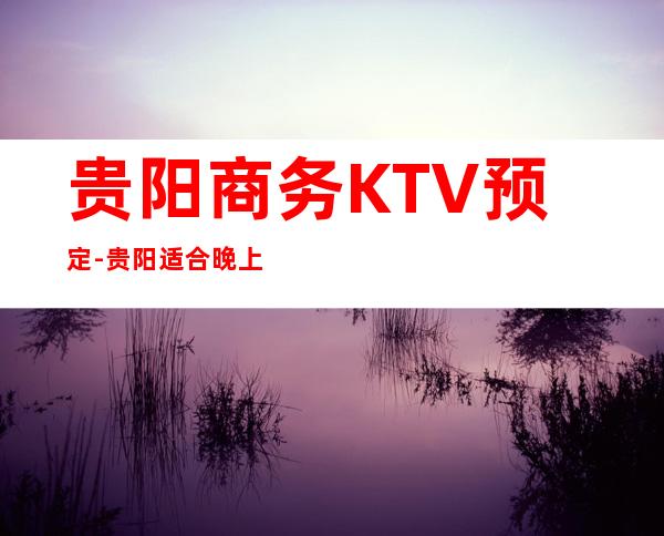贵阳商务KTV预定-贵阳适合晚上玩耍的夜总会排行榜