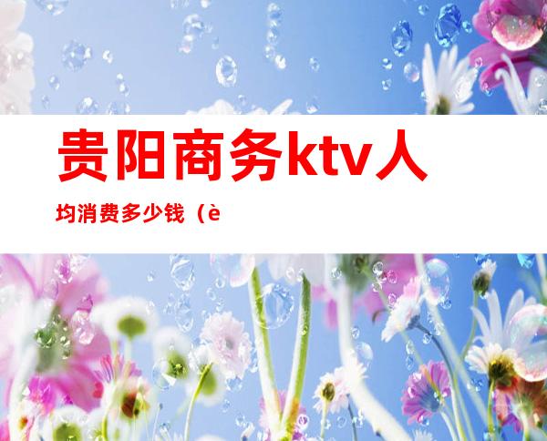 贵阳商务ktv人均消费多少钱（贵阳商务ktv有哪些）
