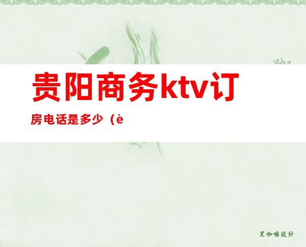 贵阳商务ktv订房电话是多少（贵阳商务ktv有哪些）