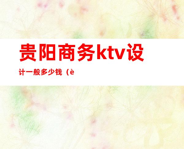 贵阳商务ktv设计一般多少钱(贵阳ktv消费水平是多少)