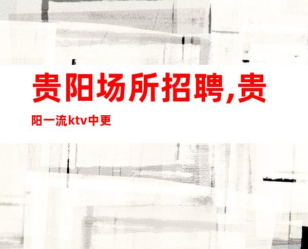 贵阳场所招聘,贵阳一流ktv中更高出手阔气含金量高