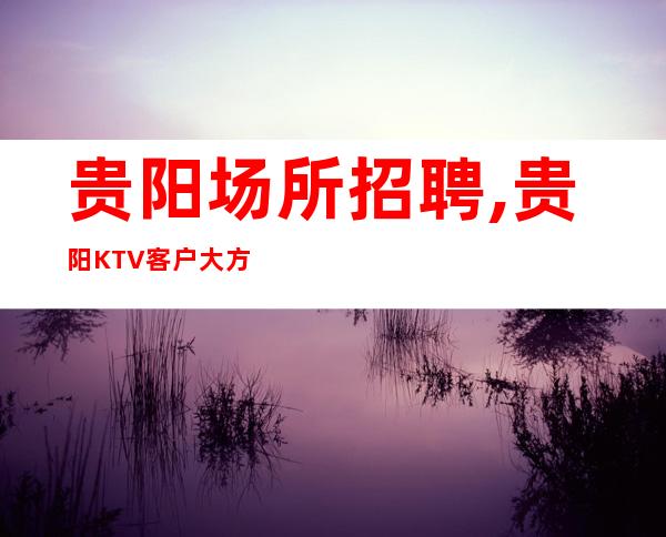 贵阳场所招聘,贵阳KTV客户大方人少出手阔气不知寝食