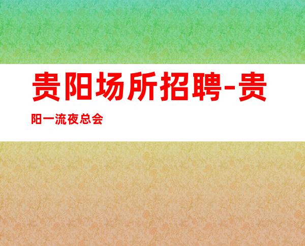 贵阳场所招聘-贵阳一流夜总会薪水高人少房多赚钱不跑空