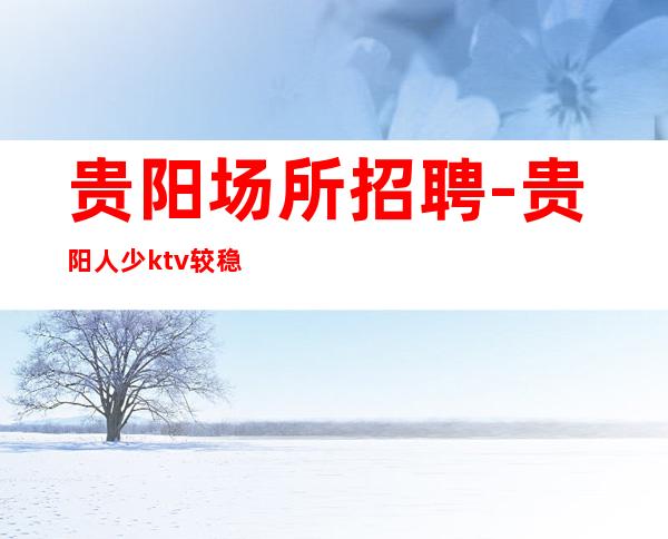 贵阳场所招聘-贵阳人少ktv较稳定改变一生环境棒