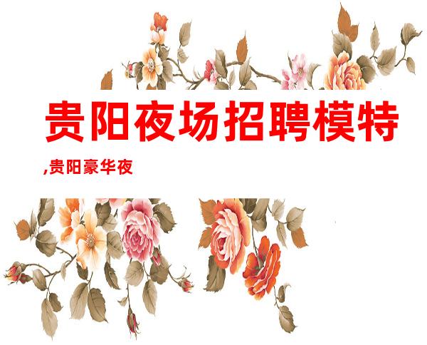 贵阳夜场招聘模特,贵阳豪华夜班零费用事少班多朝夕不倦