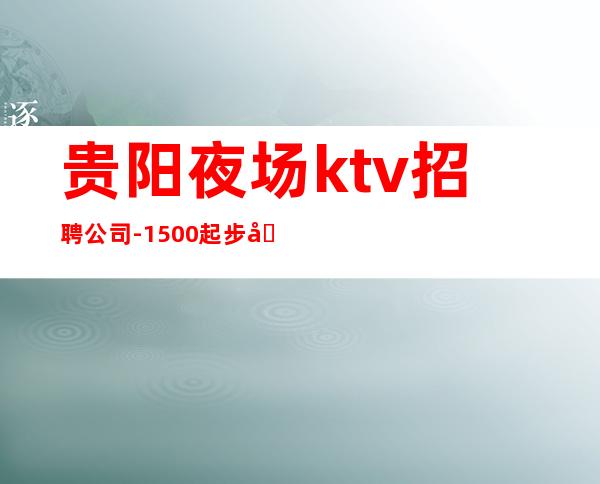 贵阳夜场ktv招聘公司-1500起步场所等到后一个女孩下班