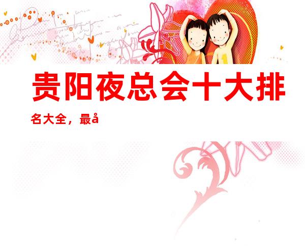 贵阳夜总会十大排名大全，最受青睐的贵阳夜总会推荐