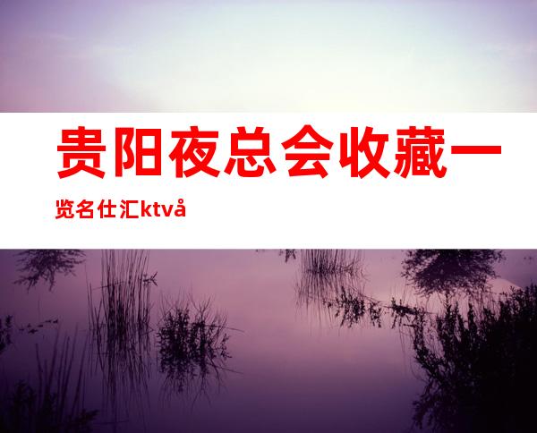贵阳夜总会收藏一览名仕汇ktv夜生活的必需品预定