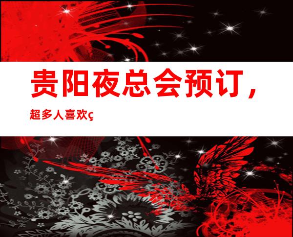 贵阳夜总会预订,超多人喜欢的更高夜总会订房很抢手