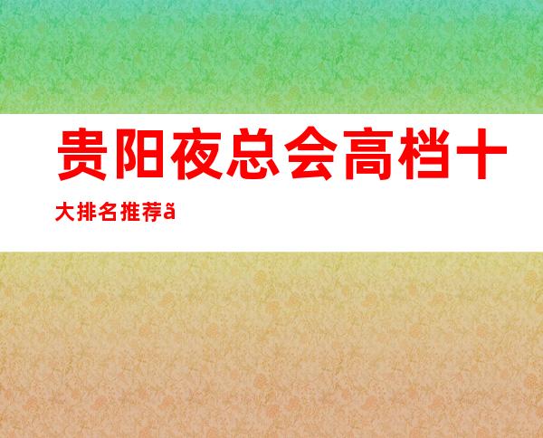 贵阳夜总会高档十大排名推荐、好玩不可错过的高端ktv攻略