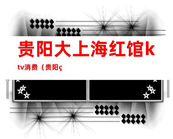 贵阳大上海红馆ktv消费(贵阳红馆ktv消费标准)
