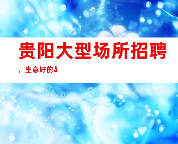 贵阳大型场所招聘,生意好的娱乐会所