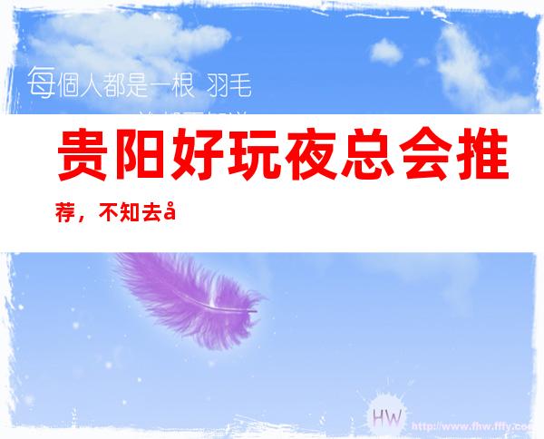 贵阳好玩夜总会推荐,不知去哪里不如看看这篇详细指南