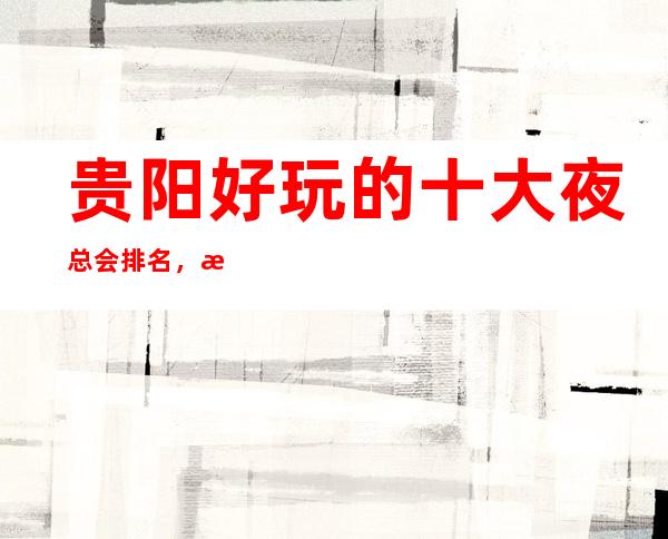 贵阳好玩的十大夜总会排名,有了这篇文章不会踩雷!