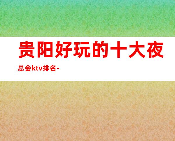 贵阳好玩的十大夜总会ktv排名-贵阳ktv包厢咨询与消费特色咨询