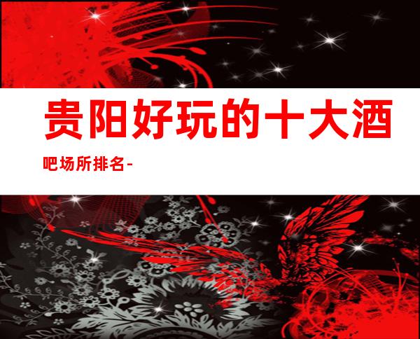 贵阳好玩的十大酒吧场所排名-贵阳酒吧包厢咨询与消费特色咨询