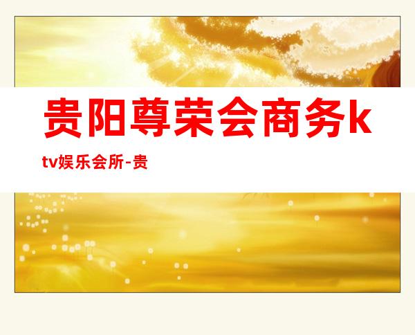 贵阳尊荣会商务ktv娱乐会所-贵阳性价比高的ktv – 贵阳修文商务KTV