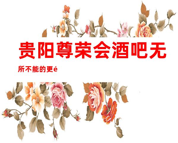 贵阳尊荣会酒吧无所不能的更高俱乐部
