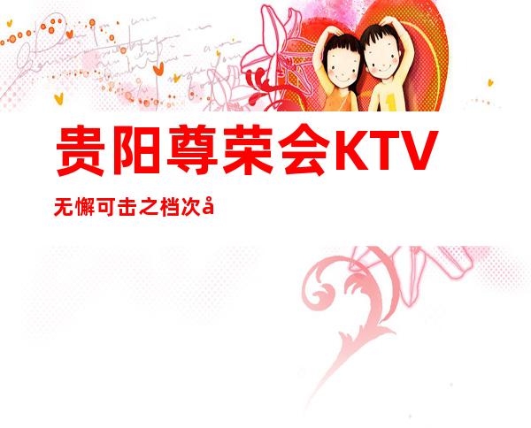 贵阳尊荣会KTV无懈可击之档次如云的更高夜总会