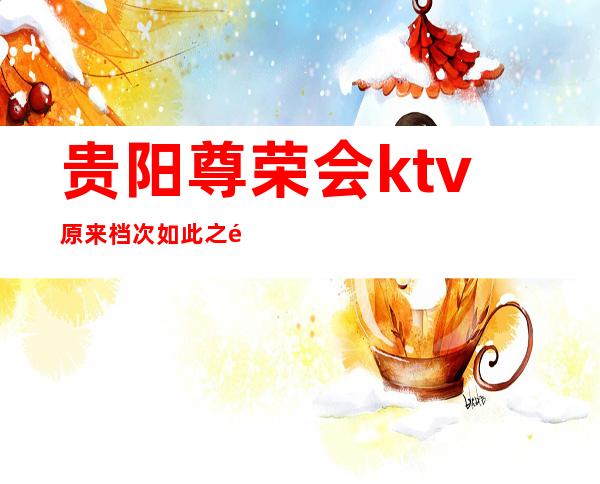 贵阳尊荣会ktv原来档次如此之高贵阳口碑评价很好