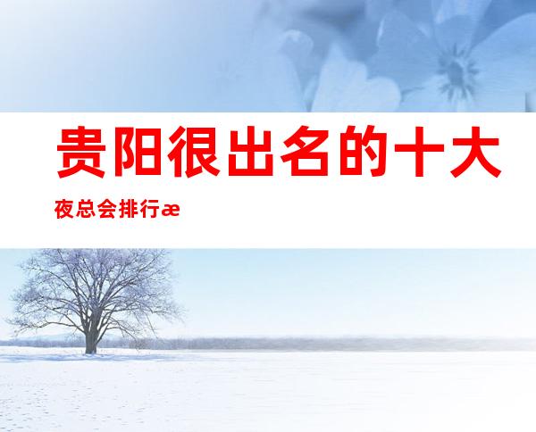 贵阳很出名的十大夜总会排行榜一览，看看你去过哪些？_重复