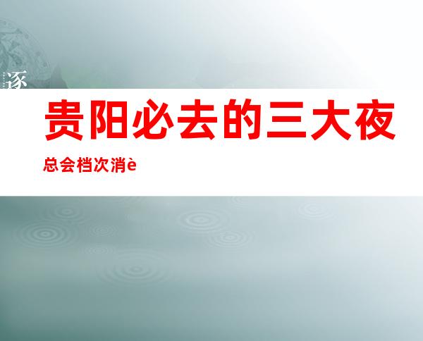 贵阳必去的三大夜总会档次消费排行-贵阳夜总会预订