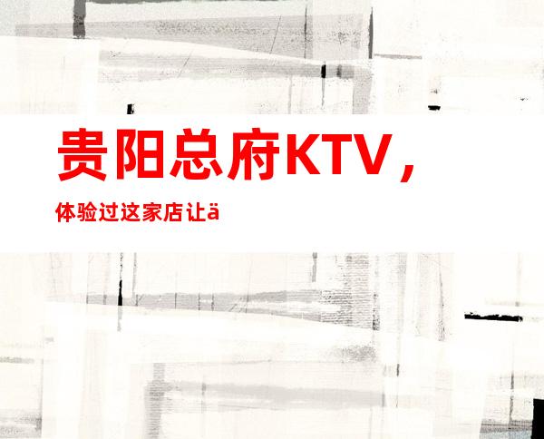 贵阳总府KTV,体验过这家店让人流连忘返