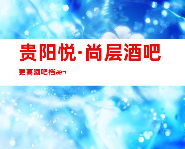 贵阳悦·尚层酒吧更高酒吧档次出名娱乐更至上！