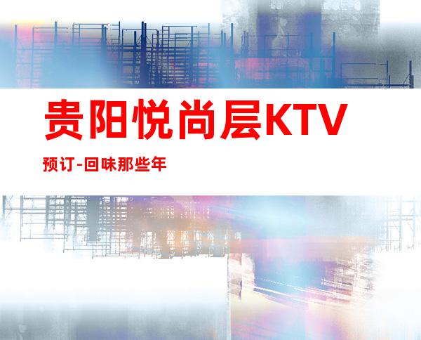贵阳悦尚层KTV预订-回味那些年我们一起唱过的流行歌曲！