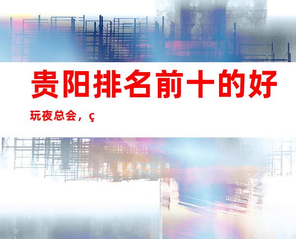 贵阳排名前十的好玩夜总会，看看哪家你还没去过